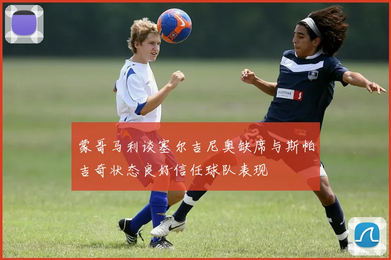 蒙哥马利谈塞尔吉尼奥缺席与斯帕吉奇状态良好信任球队表现