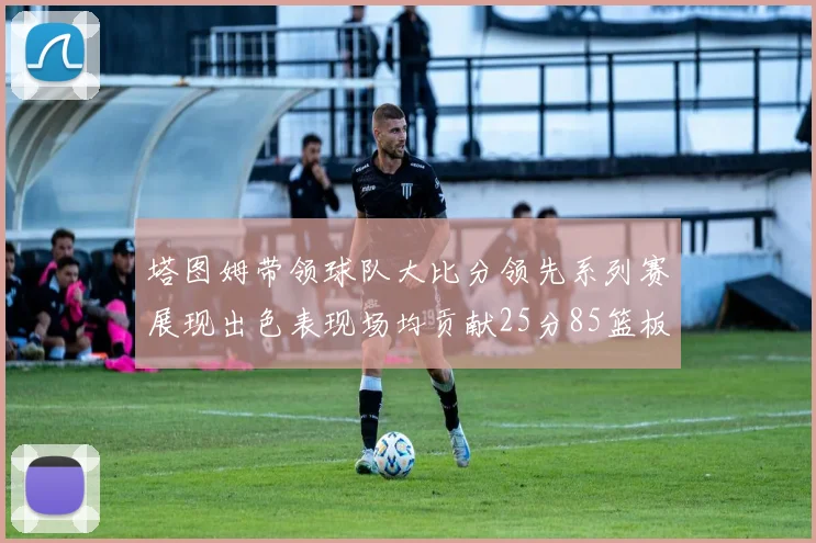塔图姆带领球队大比分领先系列赛展现出色表现场均贡献25分85篮板55助攻