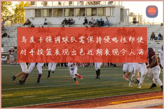 乌度卡强调球队需保持侵略性即使对手投篮表现出色近期表现令人满意