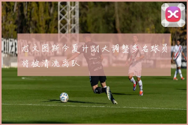 尤文图斯今夏计划大调整多名球员将被清洗离队