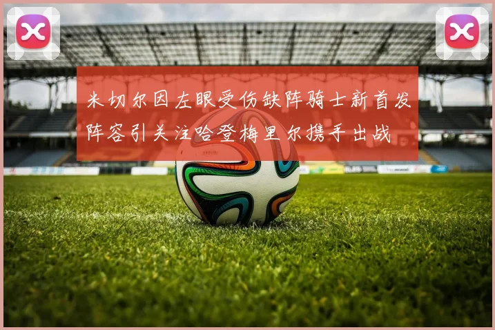 米切尔因左眼受伤缺阵骑士新首发阵容引关注哈登梅里尔携手出战