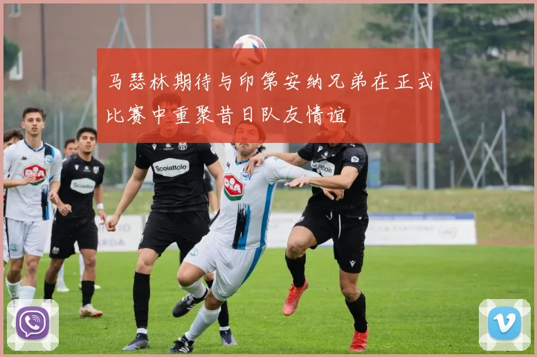 马瑟林期待与印第安纳兄弟在正式比赛中重聚昔日队友情谊