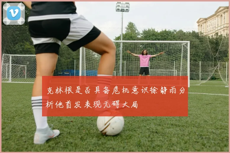 克林根是否具备危机意识徐静雨分析他首发表现无碍大局