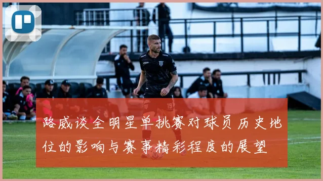 路威谈全明星单挑赛对球员历史地位的影响与赛事精彩程度的展望