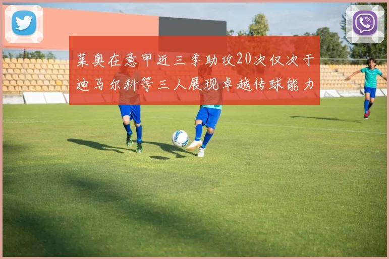莱奥在意甲近三季助攻20次仅次于迪马尔科等三人展现卓越传球能力