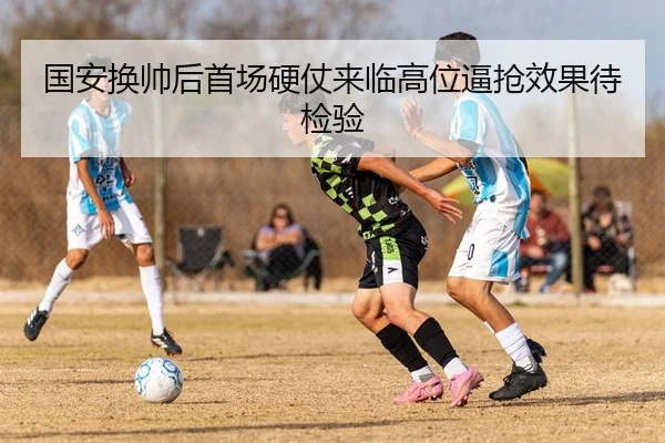 国安换帅后首场硬仗来临高位逼抢效果待检验