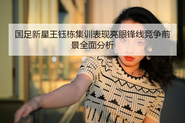 国足新星王钰栋集训表现亮眼锋线竞争前景全面分析