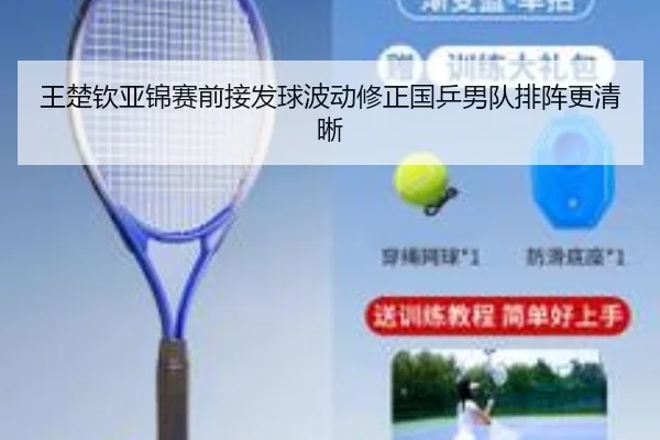 王楚钦亚锦赛前接发球波动修正国乒男队排阵更清晰
